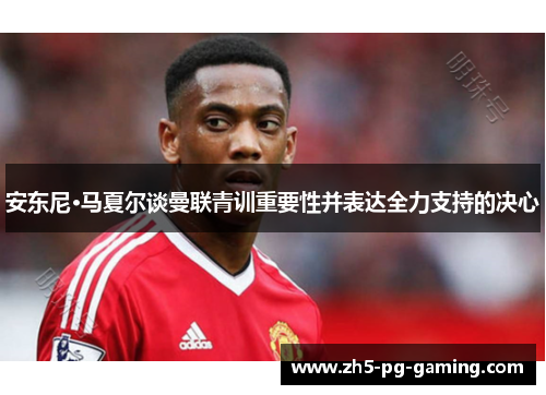 安东尼·马夏尔谈曼联青训重要性并表达全力支持的决心 安东尼·马夏尔谈曼联青训重要性并表达全力支持的决心