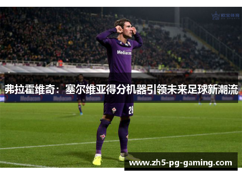 弗拉霍维奇:塞尔维亚得分机器引领未来足球新潮流 弗拉霍维奇:塞尔维亚得分机器引领未来足球新潮流