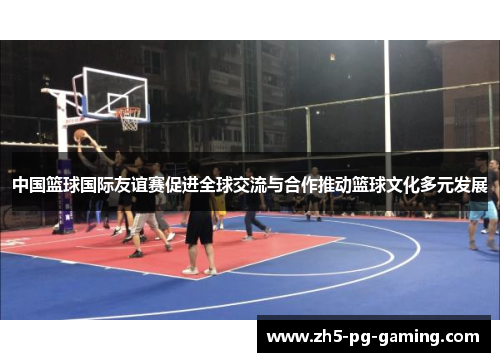 中国篮球国际友谊赛促进全球交流与合作推动篮球文化多元发展