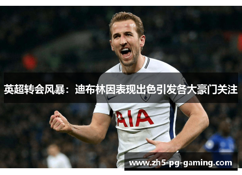 英超转会风暴：迪布林因表现出色引发各大豪门关注