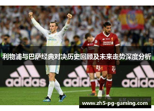 利物浦与巴萨经典对决历史回顾及未来走势深度分析 利物浦与巴萨经典对决历史回顾及未来走势深度分析