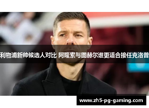 利物浦新帅候选人对比 阿隆索与图赫尔谁更适合接任克洛普