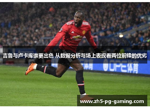 吉鲁与卢卡库谁更出色 从数据分析与场上表现看两位前锋的优劣