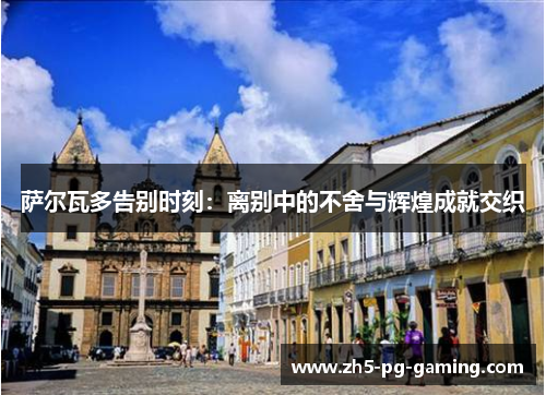 萨尔瓦多告别时刻:离别中的不舍与辉煌成就交织 萨尔瓦多告别时刻:离别中的不舍与辉煌成就交织