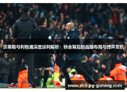 贝蒂斯与利物浦深度谈判解析：转会背后的战略布局与博弈玄机