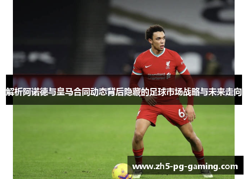 解析阿诺德与皇马合同动态背后隐藏的足球市场战略与未来走向