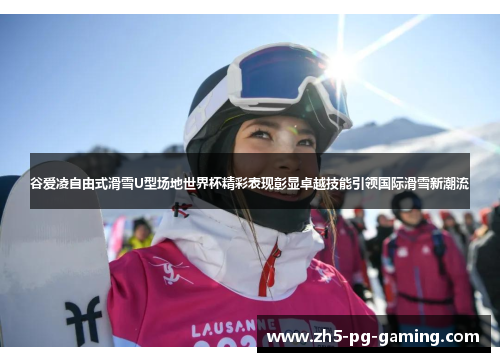 谷爱凌自由式滑雪U型场地世界杯精彩表现彰显卓越技能引领国际滑雪新潮流