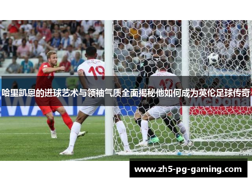 哈里凯恩的进球艺术与领袖气质全面揭秘他如何成为英伦足球传奇