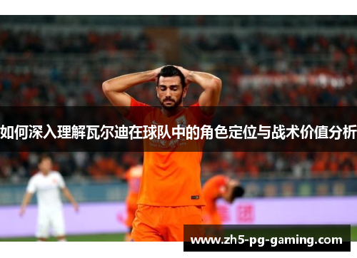 如何深入理解瓦尔迪在球队中的角色定位与战术价值分析 如何深入理解瓦尔迪在球队中的角色定位与战术价值分析