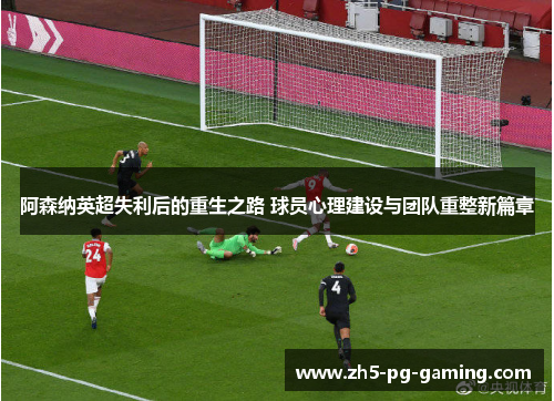 阿森纳英超失利后的重生之路 球员心理建设与团队重整新篇章