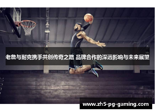 老詹与耐克携手共创传奇之路 品牌合作的深远影响与未来展望