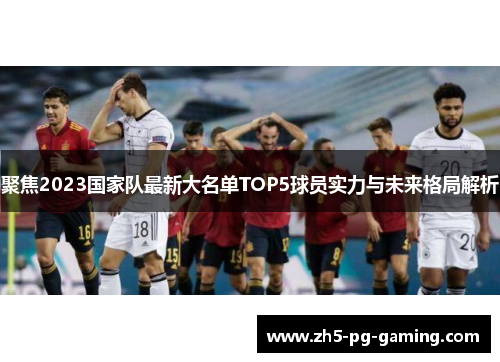 聚焦2023国家队最新大名单TOP5球员实力与未来格局解析